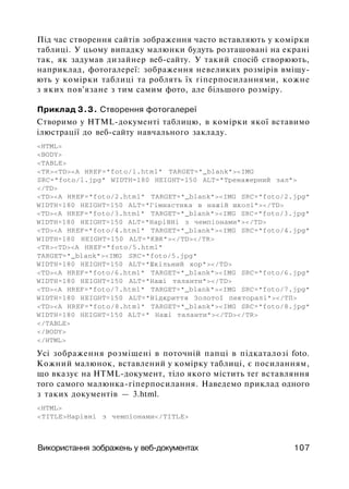 Під час створення сайтів зображення часто вставляють у комірки
таблиці. У цьому випадку малюнки будуть розташовані на екрані
так, як задумав дизайнер веб-сайту. У такий спосіб створюють,
наприклад, фотогалереї: зображення невеликих розмірів вміщу­
ють у комірки таблиці та роблять їх гіперпосиланнями, кожне
з яких пов'язане з тим самим фото, але більшого розміру.
Приклад 3.3. Створення фотогалереї
Створимо у HTML-документі таблицю, в комірки якої вставимо
ілюстрації до веб-сайту навчального закладу.
<HTML>
<BODY>
<TABLE>
<TR><TD><A HREF="foto/l.html" TARGET="_blank"><IMG
SRC="foto/l.jpg" WIDTH=180 HEIGHT=150 ALT="Тренажерний зал">
</TD>
<TD><A HREF="foto/2.html" TARGET="_blank"><IMG SRC="foto/2.jpg"
WIDTH=180 HEIGHT=150 ALT="Гімнастика в нашій школі"></TD>
<TD><A HREF="foto/3.html" TARGET="_blank"><IMG SRC="foto/3.jpg"
WIDTH=180 HEIGHT=150 ALT="HapiBHi з чемпіонами"></TD>
<TD><A HREF="foto/4.html" TARGET="_blank"><IMG SRC="foto/4.jpg"
WIDTH=180 HEIGHT=150 ALT="KBK"></TD></TR>
<TR><TD><A HREF="foto/5.html"
TARGET="_blank"><IMG SRC="foto/5.jpg"
WIDTH=180 HEIGHT=150 ALT="Шкільний xop"></TD>
<TD><A HREF="foto/6.html" TARGET="_blank"><IMG SRC="foto/6.jpg"
WIDTH=180 HEIGHT=150 ALT="Haші таланти"></TD>
<TD><A HREF="foto/7.html" TARGET="_blank"><IMG SRC="foto/7.jpg"
WIDTH=180 HEIGHT=150 ALT="Відкриття Золотої пекторалі"></ТП>
<TD><A HREF="foto/8.html" TARGET="_blank"><IMG SRC="foto/8.jpg"
WIDTH=180 HEIGHT=150 ALT=" Наші тaлaнти"></TD></TR>
</TABLE>
</BODY>
</HTML>
Усі зображення розміщені в поточній папці в підкаталозі foto.
Кожний малюнок, вставлений у комірку таблиці, є посиланням,
що вказує на HTML-документ, тіло якого містить тег вставляння
того самого малюнка-гіперпосилання. Наведемо приклад одного
з таких документів — 3.html.
<HTML>
<TITLE>Нарівні з чемпіонами</TITLE>
Використання зображень у веб-документах 107
 