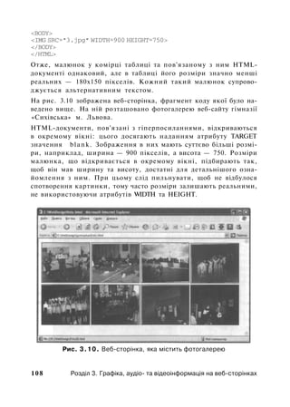 <BODY>
<IMG SRC="3.jpg" WIDTH=900 HEIGHT=750>
</BODY>
</HTML>
Отже, малюнок у комірці таблиці та пов'язаному з ним HTML-
документі однаковий, але в таблиці його розміри значно менші
реальних — 180x150 пікселів. Кожний такий малюнок супрово­
джується альтернативним текстом.
На рис. 3.10 зображена веб-сторінка, фрагмент коду якої було на­
ведено вище. На ній розташовано фотогалерею веб-сайту гімназії
«Сихівська» м. Львова.
HTML-документи, пов'язані з гіперпосиланнями, відкриваються
в окремому вікні: цього досягають наданням атрибуту TARGET
значення blank. Зображення в них мають суттєво більші розмі­
ри, наприклад, ширина — 900 пікселів, а висота — 750. Розміри
малюнка, що відкривається в окремому вікні, підбирають так,
щоб він мав ширину та висоту, достатні для детальнішого озна­
йомлення з ним. При цьому слід пильнувати, щоб не відбулося
спотворення картинки, тому часто розміри залишають реальними,
не використовуючи атрибутів WIDTH та HEIGHT.
Рис. 3.10. Веб-сторінка, яка містить фотогалерею
108 Розділ 3. Графіка, аудіо- та відеоінформація на веб-сторінках
 