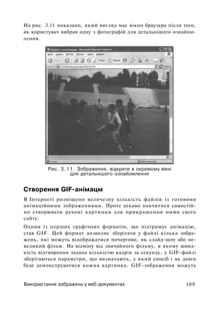 На рис. 3.11 показано, який вигляд має вікно браузера після того,
як користувач вибрав одну з фотографій для детальнішого ознайом­
лення.
Рис. 3.11. Зображення, відкрите в окремому вікні
для детальнішого ознайомлення
Створення GIF-анімацм
В Інтернеті розміщено величезну кількість файлів із готовими
анімаційними зображеннями. Проте цікаво навчитися самостій­
но створювати рухомі картинки для прикрашення ними свого
сайту.
Одним із перших графічних форматів, що підтримує анімацію,
став GIF. Цей формат дозволяє зберігати у файлі кілька зобра­
жень, які можуть відображатися почергово, як слайд-шоу або не­
великий фільм. На відміну від звичайного фільму, в якому швид­
кість відтворення задана кількістю кадрів за секунду, у GIF-файлі
зберігаються параметри, що визначають, у який спосіб і як довго
буде демонструватися кожна картинка. GIF-зображення можуть
Використання зображень у веб-документах 109
 
