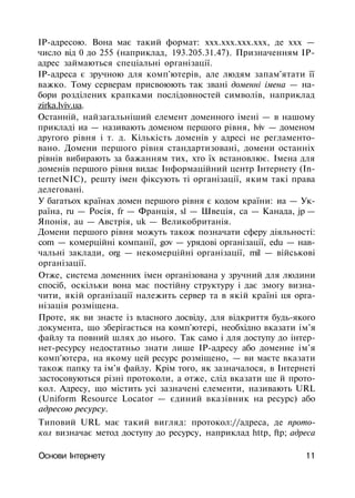 IP-адресою. Вона має такий формат: ххх.ххх.ххх.ххх, де ххх —
число від 0 до 255 (наприклад, 193.205.31.47). Призначенням ІР-
адрес займаються спеціальні організації.
ІР-адреса є зручною для комп'ютерів, але людям запам'ятати її
важко. Тому серверам присвоюють так звані доменні імена — на­
бори розділених крапками послідовностей символів, наприклад
zirka.lviv.ua.
Останній, найзагальніший елемент доменного імені — в нашому
прикладі иа — називають доменом першого рівня, lviv — доменом
другого рівня і т. д. Кількість доменів у адресі не регламенто­
вано. Домени першого рівня стандартизовані, домени останніх
рівнів вибирають за бажанням тих, хто їх встановлює. Імена для
доменів першого рівня видає Інформаційний центр Інтернету (In-
ternetNIC), решту імен фіксують ті організації, яким такі права
делеговані.
У багатьох країнах домен першого рівня є кодом країни: иа — Ук­
раїна, ru — Росія, fr — Франція, sl — Швеція, са — Канада, jp —
Японія, au — Австрія, uk — Великобританія.
Домени першого рівня можуть також позначати сферу діяльності:
com — комерційні компанії, gov — урядові організації, edu — нав­
чальні заклади, org — некомерційні організації, mil — військові
організації.
Отже, система доменних імен організована у зручний для людини
спосіб, оскільки вона має постійну структуру і дає змогу визна­
чити, якій організації належить сервер та в якій країні ця орга­
нізація розміщена.
Проте, як ви знаєте із власного досвіду, для відкриття будь-якого
документа, що зберігається на комп'ютері, необхідно вказати ім'я
файлу та повний шлях до нього. Так само і для доступу до інтер-
нет-ресурсу недостатньо знати лише ІР-адресу або доменне ім'я
комп'ютера, на якому цей ресурс розміщено, — ви маєте вказати
також папку та ім'я файлу. Крім того, як зазначалося, в Інтернеті
застосовуються різні протоколи, а отже, слід вказати ще й прото­
кол. Адресу, що містить усі зазначені елементи, називають URL
(Uniform Resource Locator — єдиний вказівник на ресурс) або
адресою ресурсу.
Типовий URL має такий вигляд: протокол://адреса, де прото­
кол визначає метод доступу до ресурсу, наприклад http, ftp; адреса
Основи Інтернету 11
 