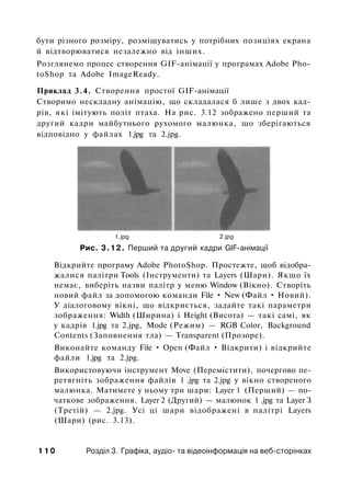 бути різного розміру, розміщуватись у потрібних позиціях екрана
й відтворюватися незалежно від інших.
Розглянемо процес створення GIF-анімації у програмах Adobe Pho­
toShop та Adobe ImageReady.
Приклад 3.4. Створення простої GIF-анімації
Створимо нескладну анімацію, що складалася б лише з двох кад­
рів, які імітують політ птаха. На рис. 3.12 зображено перший та
другий кадри майбутнього рухомого малюнка, що зберігаються
відповідно у файлах 1.jpg та 2.jpg.
1.jpg 2.jpg
Рис. 3.12. Перший та другий кадри GIF-анімації
Відкрийте програму Adobe PhotoShop. Простежте, щоб відобра­
жалися палітри Tools (Інструменти) та Layers (Шари). Якщо їх
немає, виберіть назви палітр у меню Window (Вікно). Створіть
новий файл за допомогою команди File • New (Файл • Новий).
У діалоговому вікні, що відкриється, задайте такі параметри
зображення: Width (Ширина) і Height (Висота) — такі самі, як
у кадрів 1.jpg та 2.jpg, Mode (Режим) — RGB Color, Background
Contents (Заповнення тла) — Transparent (Прозоре).
Виконайте команду File • Open (Файл • Відкрити) і відкрийте
файли 1.jpg та 2.jpg.
Використовуючи інструмент Move (Перемістити), почергово пе­
ретягніть зображення файлів 1 .jpg та 2.jpg у вікно створеного
малюнка. Матимете у ньому три шари: Layer 1 (Перший) — по­
чаткове зображення. Layer 2 (Другий) — малюнок 1 .jpg та Layer З
(Третій) — 2.jpg. Усі ці шари відображені в палітрі Layers
(Шари) (рис. 3.13).
1 1 0 Розділ 3. Графіка, аудіо- та відеоінформація на веб-сторінках
 