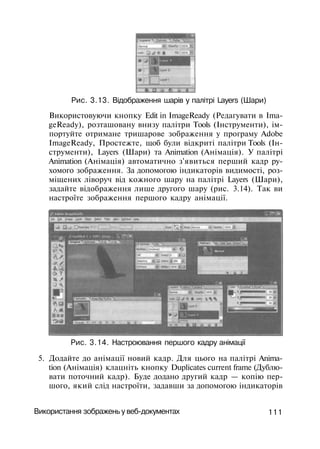 Рис. 3.13. Відображення шарів у палітрі Layers (Шари)
Використовуючи кнопку Edit in ImageReady (Редагувати в Ima­
geReady), розташовану внизу палітри Tools (Інструменти), ім­
портуйте отримане тришарове зображення у програму Adobe
ImageReady, Простежте, щоб були відкриті палітри Tools (Ін­
струменти), Layers (Шари) та Animation (Анімація). У палітрі
Animation (Анімація) автоматично з'явиться перший кадр ру­
хомого зображення. За допомогою індикаторів видимості, роз-
міщених ліворуч від кожного шару на палітрі Layers (Шари),
задайте відображення лише другого шару (рис. 3.14). Так ви
настроїте зображення першого кадру анімації.
Рис. 3.14. Настроювання першого кадру анімації
5. Додайте до анімації новий кадр. Для цього на палітрі Anima­
tion (Анімація) клацніть кнопку Duplicates current frame (Дублю­
вати поточний кадр). Буде додано другий кадр — копію пер­
шого, який слід настроїти, задавши за допомогою індикаторів
Використання зображень у веб-документах 111
 