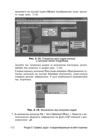видимості на палітрі Layers (Шари) відображення лише третьо­
го шару (рис. 3.15).
Рис. 3.15. Створення двох кадрів анімації
у програмі Adobe ImageReady
Задайте час затримки кадрів за допомогою піктограм, розмі-
ШІЄНИХ ПІД кожним із кадрів (рис. 3.16).
Скориставшись кнопкою Plays/stops animation (Програвання/зу­
пинка анімації) на палітрі Animation (Анімація), перегляньте
створене рухоме зображення. У разі необхідності відкоригуйте
час затримки.
Рис. 3.16. Визначення часу затримки кадрів
7. За допомогою команди File • Save Optimized (Файл • Зберегти з оп-
тимізацією) збережіть зображення як файл GIF-анімації з роз­
ширенням .gif.
112 Розділ 3. Графіка, аудіо- та відеоінформація на веб-сторінках
 