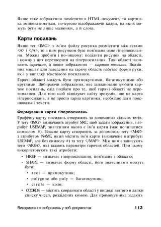 Якщо таке зображення помістити в HTML-документ, то картин­
ка змінюватиметься, почергово відображаючи кадри, на яких мо­
жуть бути не лише малюнки, а й слова.
Карти посилань
Якщо тег <IMG> з ім'ям файлу рисунка розмістити між тегами
<А> і </А>, то з цим рисунком буде пов'язане одне гіперпосилан-
ня. Можна зробити і по-іншому: поділити рисунок на області,
і кожну з них перетворити на гіперпосилання. Такі області нази­
вають гарячими, а повне зображення — картою посилань. Вказів­
ник миші після наведення на гарячу область набуває форми руки,
як і у випадку текстового посилання.
Гарячі області можуть бути прямокутними, багатокутними або
круглими. Вибираючи зображення, яке заплановано зробити кар­
тою посилань, слід подбати про те, щоб гарячі області не пере­
тиналися. Для того щоб відвідувач сайту зрозумів, що це карта
гіперпосилань, а не просто гарна картинка, необхідно дати пояс­
нювальні тексти.
Формування карти гіперпосилань
Графічну карту посилань створюють за допомогою кількох тегів.
У тегу <IMG> визначають атрибут SRC, щоб задати зображення, і ат­
рибут USEMAP, значенням якого є ім'я карти (має починатися
символом #). Власне карту створюють за допомогою тегу <МАР>
з атрибутом NAME, який містить ім'я карти (визначене в атрибуті
USEMAP, але без символу #) та тегу </МАР>. Між ними записують
теги <AREA>, які задають параметри гарячих областей. При цьому
використовують такі атрибути:
• HREF — визначає гіперпосилання, пов'язане з областю;
• SHAPE — визначає форму області, його значеннями можуть
бути:
• rect — прямокутник;
• polygone або poly — багатокутник;
• c i r c l e — коло;
• COORDS — містить координати області у вигляді взятого в лапки
списку чисел, розділених комою. Для прямокутника задають
Використання зображень у веб-документах 113
 