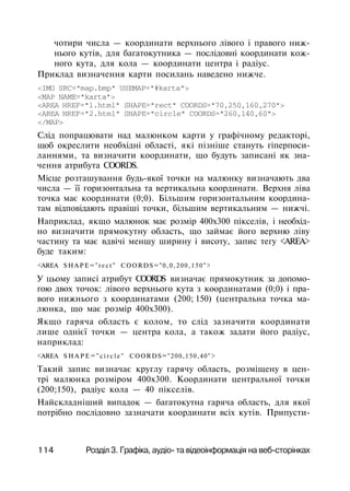 чотири числа — координати верхнього лівого і правого ниж­
нього кутів, для багатокутника — послідовні координати кож­
ного кута, для кола — координати центра і радіус.
Приклад визначення карти посилань наведено нижче.
<IMG SRC="map.bmp" USEMAP="#karta">
<МАР NAME="karta">
<AREA HREF="l.html" SHAPE="rect" COORDS="70,250,160,270">
<AREA HREF="2.html" SHAPE="circle" COORDS="260,140,60">
</MAP>
Слід попрацювати над малюнком карти у графічному редакторі,
щоб окреслити необхідні області, які пізніше стануть гіперпоси-
ланнями, та визначити координати, що будуть записані як зна­
чення атрибута COORDS.
Місце розташування будь-якої точки на малюнку визначають два
числа — її горизонтальна та вертикальна координати. Верхня ліва
точка має координати (0;0). Більшим горизонтальним координа­
там відповідають правіші точки, більшим вертикальним — нижчі.
Наприклад, якщо малюнок має розмір 400x300 пікселів, і необхід­
но визначити прямокутну область, що займає його верхню ліву
частину та має вдвічі меншу ширину і висоту, запис тегу <AREA>
буде таким:
<AREA SHAPE="rect" COORDS="0,0,200,150">
У цьому записі атрибут COORDS визначає прямокутник за допомо­
гою двох точок: лівого верхнього кута з координатами (0;0) і пра­
вого нижнього з координатами (200; 150) (центральна точка ма­
люнка, що має розмір 400x300).
Якщо гаряча область є колом, то слід зазначити координати
лише однієї точки — центра кола, а також задати його радіус,
наприклад:
<AREA S H A P E = " c i r c l e " COORDS="200,150,40">
Такий запис визначає круглу гарячу область, розміщену в цен­
трі малюнка розміром 400x300. Координати центральної точки
(200;150), радіус кола — 40 пікселів.
Найскладніший випадок — багатокутна гаряча область, для якої
потрібно послідовно зазначати координати всіх кутів. Припусти-
114 Розділ 3. Графіка, аудіо- та відеоінформація на веб-сторінках
 