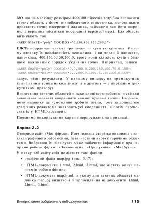 МО, що на малюнку розміром 400x300 пікселів потрібно визначити
гарячу область у формі рівнобедреного трикутника, основа якого
проходить точно посередині малюнка, займаючи всю його шири­
ну, а вершина міститься посередині верхньої межі. Цю область
визначають так:
<AREA SHAPE="poly" C O O R D S = " 0 , 1 5 0 , 4 0 0 , 1 5 0 , 2 0 0 , 0 " >
ШІСТЬ координат задають три точки — кути трикутника. У цьо­
му випадку їх послідовність неважлива, і ви могли б написати,
наприклад, 400;150;0;150;200;0, проте коли кількість кутів є біль­
шою, важливим є порядок з'єднання точок. Наприклад, записи
<AREA SHAPE="poly" COORDS="0,0,200,0,200,150,100,75,0,150">
<AREA SHAPE="poly" COORDS="0,0,200,0,100,75,200,150,0,150">
дадуть різні результати. У першому випадку це прямокутник
із вирізаним трикутником знизу, а в другому — з вирізаним три­
кутником праворуч.
Визначення гарячих областей є дуже клопіткою роботою, оскільки
доводиться задавати координати кожної вузлової точки. На реаль­
ному малюнку це неможливо зробити точно, тому за допомогою
графічних редакторів знаходять усі координати, а потім перено­
сять їх у HTML-документ.
Пояснимо використання карти гіперпосилань на прикладі.
Вправа 3.2
Створимо сайт «Моя фірма». Його головна сторінка виконана у ви­
гляді графічного зображення, певні частини якого є гарячими облас­
тями. Вибравши їх, відвідувач може побачити інформацію про на­
прями роботи фірми: «Замовники», «Продукція», «Майбутнє».
У папку веб-сайту слід помістити такі файли:
• графічний файл map.jpg (рис. 3.17);
• HTML-документи 1.html, 2.html, 3.html, що містять описи на­
прямів роботи фірми;
• HTML-документ map.html, в якому для гарячих областей ма­
люнка map.jpg визначені гіперпосилання на документи 1.html,
2.html, 3.html.
Використання зображень у веб-документах 115
 