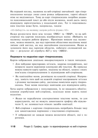 На перший погляд, малюнок на веб-сторінці звичайний: про гіпер-
посилання нагадує лише синя рамка зображення, гарячі області
ніяк не виділяються. Тому до карт гіперпосилань потрібно додава­
ти пояснювальний текст до або після малюнка, який дасть змогу
відвідувачу зорієнтуватись у подальший діях. Тег із пояснюваль­
ним текстом може бути, наприклад, таким:
<НЗ>Виберіть на малюнку напрям роботи фірми</НЗ>
Якщо розмістити його між тегами <IMG> та <МАР>, то на веб-
сторінці під картою посилань відобразиться напис «Виберіть на
малюнку напрям роботи фірми». Провівши мишею над малюн­
ком, можна виявити, що над гарячими областями вказівник миші
змінює свій вигляд, як над звичайними посиланнями. Якщо ж
зупинити його над гарячою областю, побачите спливаючий на­
пис — результат дії атрибута ALT у тегу <AREA>.
Переваги та недоліки карт гіперпосилань
Карти-зображення доцільно використовувати в таких випадках.
• Для побудови просторових зв'язків, зокрема географічних, які
непросто задати окремими кнопками або текстом. Як приклад
можна навести карту країни, поділену на області, кожна з яких
пов'язана гіперпосиланням із відповідною веб-сторінкою.
• Як навігаційне меню, розміщене на кожній сторінці. Наприк­
лад, замість того щоб на кожній сторінці настроювати зв'язки
з різними частинами сайту, достатньо помістити карту гіперпо­
силань. Таке меню полегшує навігацію для відвідувача сайту.
Хоча карти-зображення є популярними, їх не вважають обов'яз­
ковими атрибутами веб-сторінок, оскільки вони мають певні
недоліки.
• Якщо не передбачене альтернативне текстове меню, то для
користувачів, які не можуть завантажити графіку або відклю­
чили її, не залишається ніяких засобів навігації.
• Веб-сторінки з картами гіперпосилань потребують більше часу
для завантаження порівняно з текстовими сторінками.
• У зображенні не завжди можна визначити області, які є га­
рячими.
118 Розділ 3. Графіка, аудіо- та відеоінформація на веб-сторінках
 