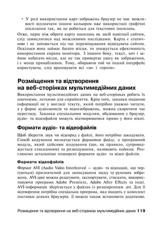 • У разі використання карт-зображень браузер не має можли­
вості відзначати іншим кольором вже використані графічні
посилання так, як це робиться для текстових посилань.
Отже, перш ніж обрати карту посилань як засіб навігації сайтом,
слід замислитися над можливими наслідками. Карта є статич­
ною і не змінюється під час переміщування відвідувача сайтом.
Оскільки вона займає багато місця, то знижується ефективність
використання екрана монітора. З іншого боку, текст, хоч і за­
ймає небагато місця, але не так привертає увагу як зображення,
і є менш привабливим. Тому, обираючи той чи інший інтерфейс
користувача, слід враховувати всі «за» і «проти».
Розміщення та відтворення
на веб-сторінках мультимедійних даних
Використання мультимедійних даних на веб-сторінках робить їх
наочними, легкими для сприйняття. Крім того, завдяки поданню
інформації не у вигляді тексту, який потрібно уважно читати,
а у формі аудіозаписів та відеозображень, можна скоротити час
перегляду. Завдяки спеціальним модулям, вбудованим у браузер,
аудіо- та відеофайли можуть відтворюватися прямо у його вікні.
Формати аудіо- та відеофайлів
Щоб зберегти звук чи відеоряд у файлі, його потрібно закодувати.
Спосіб кодування визначається форматом файлу, а програмний
модуль, який здійснює кодування (що, як правило, супровод­
жується стисканням) та розкодування, називають кодеком. Роз­
глянемо детальніше поширені формати аудіо- та відео файлів.
Формати відеофайлів
Формат AVI (Audio Video Interleaved — аудіо- та відеодані, що чер­
гуються) призначений для записування звуку та рухомих зобра­
жень. AVI-дані можна редагувати, експортувати, стискати, викорис­
товуючи програми Adobe Premiere, Adobe After Effects та інші.
AVI-інформація зберігається у файлах із розширенням .avi. Для її
відтворення потрібна спеціальна програма, яка входить у комплект
поставки деяких браузерів. її можна також встановити додатково.
Розміщення та відтворення на веб-сторінках мультимедійних даних 119
 