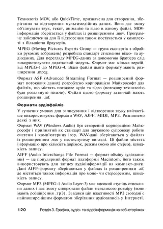 Технологія MOV, або QuickTime, призначена для створення, збе­
рігання та відтворення мультимедійних даних. Вона дає змогу
об'єднувати звук, текст, анімацію та відео в одному файлі. MOV-
інформація зберігається у файлах із розширенням .mov. Програм­
не забезпечення для її відтворення також постачається у комплек­
ті з більшістю браузерів.
MPEG (Moving Pictures Experts Group — група експертів з оброб­
ки рухомих зображень) розробила стандарт стиснення відео- та ау-
діоданих. Для перегляду MPEG-даних за допомогою браузера слід
використовувати додатковий модуль. Формат має кілька версій,
від MPEG-1 до MPEG-4. Відео файли цього формату мають роз­
ширення .mpeg.
Формат ASF (Advanced Streaming Format — розширений фор­
мат потокових даних) розроблено корпорацією Майкрософт для
файлів, що містять потокове аудіо та відео (потокову технологію
буде розглянуто нижче). Файли цього формату зазвичай мають
розширення .asf.
Формати аудіофайлів
У сучасних умовах для записування і відтворення звуку найчасті­
ше використовують формати WAV, AJFF, MIDI, МРЗ. Розглянемо
деякі з них.
Формат WAV (Windows Audio) був створений корпорацією Майк­
рософт і прийнятий як стандарт для звукового супроводу роботи
системи і комп'ютерних ігор. WAV-дані зберігаються у файлах
із розширенням .wav у нестиснутому вигляді. Ці файли містять
інформацію про кількість доріжок, режим (моно або стерео), швид­
кість запису.
AIFF (Audio Interchange File Format — формат обміну аудіодани-
ми) — це популярний формат платформи Macintosh, його також
використовують для запису аудіоінформації на компакт-диск.
Дані AIFF-формату зберігаються у файлах із розширенням .aif,
де міститься також інформація про моно- чи стереорежим, швид­
кість запису.
Формат МРЗ (MPEG-1 Audio Layer-3) має високий ступінь стискан­
ня даних і дає змогу створювати файли невеликого розміру (вони
мають розширення .трЗ). Завдяки цій властивості МРЗ сьогодні є
найпоширенішим форматом зберігання аудіозаписів у Інтернеті.
120 Розділ 3. Графіка, аудіо- та відеоінформація на веб-сторінках
 