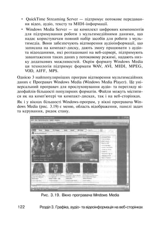 • QuickTime Streaming Server — підтримує потокове передаван­
ня відео, аудіо, тексту та MIDI-інформації.
• Windows Media Server — це комплект цифрових компонентів
для підтримування роботи з мультимедійними даними, що
надає користувачам повний набір засобів для роботи з муль-
тимедіа. Вони забезпечують відтворення аудіоінформації, що
записана на компакт-диску, дають змогу працювати з аудіо-
та відеоданими, які розташовані на веб-сервері, підтримують
завантаження таких даних у потоковому режимі, надають низ­
ку додаткових можливостей. Окрім формату Windows Media
ця технологія підтримує формати WAV, AVI, MIDI, MPEG,
VOD, AIFF, MPS.
Однією 3 найпопулярніших програм відтворення мультимедійних
даних є Програвач Windows Media (Windows Media Player). Це уні­
версальний програвач для прослуховування аудіо- та перегляду ві­
деофайлів більшості популярних форматів. Файли можуть містити­
ся як на комп'ютері чи компакт-дисках, так і на веб-сторінках.
Як і у вікнах більшості Windows-програм, у вікні програвача Win­
dows Media (рис. 3.19) є меню, область відображення, панелі задач
та керування, рядок стану.
Рис. 3.19. Вікно програвача Windows Media
122 Розділ 3. Графіка, аудіо- та відеоінформація на веб-сторінках
 