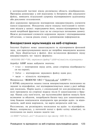 у центральній частині вікна розміщена область відображення.
Програма демонструє у ній відеозапис із Інтернету або локального
файлу, виводить візуальний супровід відтворюваного аудіозапису
або рекламне оголошення.
Для керування процесом відтворення використовують елементи
панелі керування. Покажчик смуги пошуку пов'язаний із поточ­
ним місцем у записі: пересуваючи його, можна відтворювати будь-
який потрібний фрагмент (але це не стосується потокових даних).
Нижче розташовані елементи керування звуком і відтворюваними
об'єктами, а також рядок стану з допоміжною інформацією.
Використання мультимедіа на веб-сторінках
Internet Explorer може завантажувати та відтворювати фоновий
звук, для прослуховування якого не потрібно виконувати жодних
дій. Звук зберігається у файлі. Для вставлення фонового звуку
використовують тег такого формату:
<BGSOUND SRC="URL звукового файлу" LOOP=кількість відтворень>
Атрибут LOOP може набувати значень:
• t r u e — повторення звуку доти, доки сторінка відображаєть­
ся на екрані;
• f a l s e — відтворення звукового файлу один раз;
• число — кількість відтворень.
Наприклад: <BGSOUND SRC="fonzvuk.au" LOOP=3>.
У HTML-документах можна також використовувати посилання на
звукові та відеофайли, які відтворюватимуться лише у разі вибору
цих посилань. Окрім цього, є спеціальний тег для розміщення па­
нелі програвача на сторінці відразу після її завантаження у брау­
зер. Однак слід пам'ятати, що мультимедійні файли можуть бути
великими за обсягом, потребувати багато часу для завантаження,
тому бажано повідомляти відвідувачів про розміри аудіо- та відео-
записів, щоб вони вирішили, чи варто витрачати свій час.
Розглянемо, як розміщують посилання на аудіо- та відеофайли.
Якщо, наприклад, у поточній папці є файл кліпу school.avi, то
посилання на нього можна задати так:
<А HREF="school.avi">Biдeoклiп про школу (600 К)</А>
Розміщення та відтворення на веб-сторінках мультимедійних даних 123
 