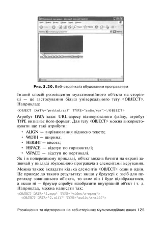 Рис. 3.20. Веб-сторінка із вбудованим програвачем
Інший спосіб розміщення мультимедійного об'єкта на сторін­
ці — це застосування більш універсального тегу <OBJECT>.
Наприклад:
<OBJECT DATA="pryklad.rap3" TYPE="audio/wav"></OBJECT>
Атрибут DATA задає URL-адресу відтворюваного файлу, атрибут
TYPE визначає його формат. Для тегу <OBJECT> можна використо­
вувати ще такі атрибути:
• ALIGN — вирівнювання відносно тексту;
• WIDTH — ширина;
• HEIGHT — висота;
• HSPACE — відступ по горизонталі;
• VSPACE — відступ по вертикалі.
Як і в попередньому прикладі, об'єкт можна бачити на екрані за­
звичай у вигляді вбудованого програвача з елементами керування.
Можна також вкладати кілька елементів <OBJECT> один в один.
Це приведе до такого результату: якщо у браузері є засіб для пе­
регляду зовнішнього об'єкта, то саме він і буде відображатися,
а якщо ні — браузер спробує відобразити внутрішній об'єкт і т. д.
Наприклад, можна написати так:
<OBJECT DATA="l.mpg" TYPE="video/x-mpeg">
<OBJECT DATA="2.aiff" TYPE="audio/x-aiff">
Розміщення та відтворення на веб-сторінках мультимедійних даних 125
 
