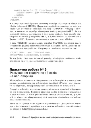<OBJECT DATA="3.tiff" TYPE="image/tiff">
<OBJECT DATA="4.gif" TYPE="image/gif">Кліп</OBJECT>
</OBJECT>
</OBJECT>
</OBJECT>
У цьому прикладі браузер спочатку спробує відтворити відеокліп
(файл у форматі MPEG). Якщо ця спроба буде вдалою, то все, що
міститься всередині зовнішнього тегу <OBJECT>, браузер зігно­
рує, а якщо ні — спробує відтворити файл у форматі AIFF. Якщо
відсутній модуль відтворення і для цього файлу, буде спроба від­
творити малюнок у форматі TIFF, а в разі невдачі — зображення
формату GIF. Зрештою залишиться просто текст: «Кліп».
У тегу <OBJECT> можна задати атрибут STANDBY, значення якого
(текстовий рядок) відображатиметься на екрані доти, доки не за­
вантажиться весь об'єкт. Наприклад, доцільно написати так:
<OBJECT DATA="l.wav" TYPE="audio/wav"
STANDBY="Ifle завантаження. Зачекайте.">
Якщо файл 1.wav має великий розмір, відвідувач побачить пові­
домлення про те, що відбувається завантаження.
Практична робота № 6
Розміщення графічних об'єктів
на веб-сторінці
Мета роботи: навчитися оформляти тло веб-сторінки у вигляді ма­
люнка, розміщувати на веб-сторінці графічні об'єкти і настроюва­
ти їх атрибути, використовувати зображення як посилання.
Створіть веб-сайт, на якому .мають міститися графічні зображен­
ня як посилання. Головна сторінка сайту повинна складатися
з двох частин: у лівій розташовані малюнки-посилання, у пра­
вій — місце, де відкриватимуться сторінки відповідно до вибра­
них гіперпосилань.
Візьміть за зразок сайт «Домашні улюбленці». Для роботи вико­
ристайте текстове і графічне наповнення веб-сайту, що міститься
за адресою http://protvaryn.narod.ru/.
126 Розділ 3. Графіка, аудіо- та відеоінформація на веб-сторінках
 