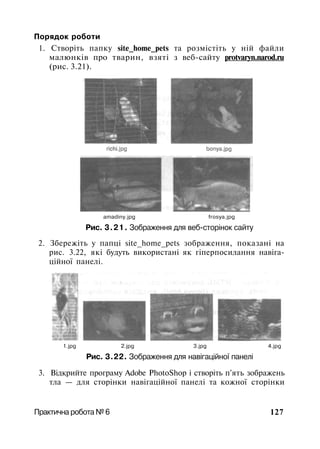 Порядок роботи
1. Створіть папку site_home_pets та розмістіть у ній файли
малюнків про тварин, взяті з веб-сайту protvaryn.narod.ru
(рис. 3.21).
amadiny.jpg frosya.jpg
Рис. 3.21. Зображення для веб-сторінок сайту
2. Збережіть у папці site_home_pets зображення, показані на
рис. 3.22, які будуть використані як гіперпосилання навіга­
ційної панелі.
1.jpg 2.jpg 3.jpg 4.jpg
Рис. 3.22. Зображення для навігаційної панелі
3. Відкрийте програму Adobe PhotoShop і створіть п'ять зображень
тла — для сторінки навігаційної панелі та кожної сторінки
Практична робота № 6 127
 