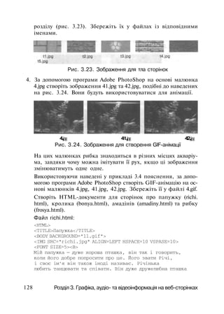 розділу (рис. 3.23). Збережіть їх у файлах із відповідними
іменами.
Рис. 3.23. Зображення для тла сторінок
4. За допомогою програми Adobe PhotoShop на основі малюнка
4.jpg створіть зображення 41.jpg та 42.jpg, подібні до наведених
на рис. 3.24. Вони будуть використовуватися для анімації.
4.jpg 41.jpg 42.jpg
Рис. 3.24. Зображення для створення GIF-анімації
На цих малюнках рибка знаходиться в різних місцях акваріу­
ма, завдяки чому можна імітувати її рух, якщо ці зображення
змінюватимуть одне одне.
Використовуючи наведені у прикладі 3.4 пояснення, за допо­
могою програми Adobe PhotoShop створіть GIF-анімацію на ос­
нові малюнків 4.jpg, 41.jpg, 42.jpg. Збережіть її у файлі 4.gif.
Створіть HTML-документи для сторінок про папужку (richi.
html), кролика (bonya.html), амадінів (amadiny.html) та рибку
(frosya.html).
Файл richi.html:
<HTML>
<TITLE>Папужка</TITLE>
<BODY BACKGROUND="11.gif">
<IMG SRC="richi.jpg" ALIGN=LEFT HSPACE=10 VSPASE=10>
<FONT SIZE=5><B>
Мій папужка — дуже хороша пташка, він так і говорить,
коли його добре попросити про це. Його звати Річі,
і своє ім'я він також іноді називає. Річінька
любить танцювати та співати. Він дуже дружелюбна пташка
128 Розділ 3. Графіка, аудіо- та відеоінформація на веб-сторінках
 