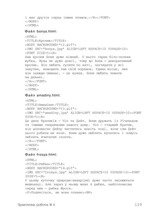 і має друзів серед інших пташок.</B></FONT>
</BODY>
</HTML>
Файл bonya.html:
<HTML>
<TITLE>Кролик</TITLE>
<BODY BACKGR0UND="t2.gif">
<IMG SRC="bonya.jpg" ALIGN=LEFT HSPACE=10 VSPASE=10>
<FONT SIZE=5><B>
Наш кролик Боня дуже ніжний. У нього гарна біло-полева
шубка. Вуха не дуже довгі, тому що Боня — декоративний
кролик. Він любить гуляти по хаті, заглядати у всі
закутки, наводити там свій порядок. Єдине місце, яке
він завжди оминає, — це кухня. Боня любить лежати
на дивані.
</B></FONT>
</BODY>
</HTML>
Файл amadiny.html:
<HTML>
<TITLE>Амадіни</TITLE>
<BODY BACKGR0UND="t3.gif">
<IMG SRC="amadiny.jpg" ALIGN=LEFT HSPACE=10 VSPASE=10><FONT
SIZE=5><B>
Це двоє братиків — Чіп та Дейл. Вони дружать із Річенькою
та іншими тваринками нашого дому. Чіп — старший братик,
він допомагає Дейлу чиститись навіть тоді, коли сам Дейл
цього робити не хоче. Вони дуже люблять купатись і чомусь
люблять «читати» газети.
</B></FONT>
</BODY>
</HTML>
Файл frosya.html:
<HTML>
<TITLE>Рибка</TITLE>
<BODY BACKGR0UND="t4.gif">
<IMG SRC="frosya.jpg" ALIGN=LEFT HSPACE=10 VSPASE=10><FONT
SIZE=5><B>
У цьому куточку природи/акваріумі дуже часто змінюються
мешканці. Але зараз у ньому живе 4 рибки, найголовніша
серед них — рибка Фрося.
<Р>Подивіться, як вона плаває:<BR>
Практична робота № 6 129
 