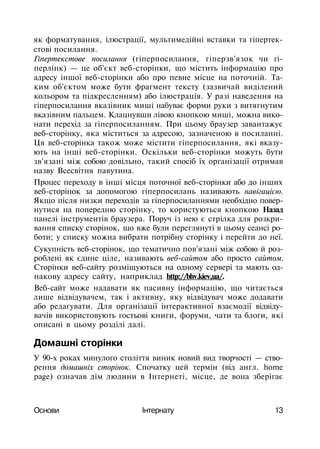 як форматування, ілюстрації, мультимедійні вставки та гіпертек-
стові посилання.
Гіпертекстове посилання (гіперпосилання, гіперзв'язок чи гі-
перлінк) — це об'єкт веб-сторінки, що містить інформацію про
адресу іншої веб-сторінки або про певне місце на поточній. Та­
ким об'єктом може бути фрагмент тексту (зазвичай виділений
кольором та підкресленням) або ілюстрація. У разі наведення на
гіперпосилання вказівник миші набуває форми руки з витягнутим
вказівним пальцем. Клацнувши лівою кнопкою миші, можна вико­
нати перехід за гіперпосиланням. При цьому браузер завантажує
веб-сторінку, яка міститься за адресою, зазначеною в посиланні.
Ця веб-сторінка також може містити гіперпосилання, які вказу­
ють на інші веб-сторінки. Оскільки веб-сторінки можуть бути
зв'язані між собою довільно, такий спосіб їх організації отримав
назву Всесвітня павутина.
Процес переходу в інші місця поточної веб-сторінки або до інших
веб-сторінок за допомогою гіперпосилань називають навігацією.
Якщо після низки переходів за гіперпосиланнями необхідно повер­
нутися на попередню сторінку, то користуються кнопкою Назад
панелі інструментів браузера. Поруч із нею є стрілка для розкри­
вання списку сторінок, що вже були переглянуті в цьому сеансі ро­
боти; у списку можна вибрати потрібну сторінку і перейти до неї.
Сукупність веб-сторінок, що тематично пов'язані між собою й роз­
роблені як єдине ціле, називають веб-сайтом або просто сайтом.
Сторінки веб-сайту розміщуються на одному сервері та мають од­
накову адресу сайту, наприклад http://bhv.kiev,ua/.
Веб-сайт може надавати як пасивну інформацію, що читається
лише відвідувачем, так і активну, яку відвідувач може додавати
або редагувати. Для організації інтерактивної взаємодії відвіду­
вачів використовують гостьові книги, форуми, чати та блоги, які
описані в цьому розділі далі.
Домашні сторінки
У 90-х роках минулого століття виник новий вид творчості — ство­
рення домашніх сторінок. Спочатку цей термін (від англ. home
page) означав дім людини в Інтернеті, місце, де вона зберігає
Основи Інтернату 13
 
