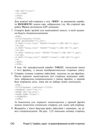 <IMG SRC="4.gif">
</B></FONT>
</BODY>
</HTML>
Для кожної веб-сторінки у тегу <BODY> за допомогою атрибу­
та BACKGROUND задано своє зображення тла. На сторінці про
рибку Фросю розміщена GIF-анімація.
7. Створіть файл np.html для навігаційної панелі, в якій малюн­
ки будуть гіперпосиланнями.
<HTML>
<TITLE>Звірята</TITLE>
<BODY BACKGR0UND="t5.GIF">
<А HREF="richi.html" TARGET="framel"><IMG SRC="l.jpg">
</A><BR>
<A HREF="bonya.html" TARGET="framel"><IMG SRC="2.jpg">
</A><BR>
<A HREF="amadiny.html" TARGET="framel"><IMG SRC="3.jpg">
</A><BR>
<A HREF="frosya.html" TARGET="framel"><IMG SRC="4.jpg">
</A>
</BODY>
</HTML>
У тегу <A> використаний атрибут TARGET, значенням якого
є ім'я фрейму, в якому відображатимуться сторінки сайту.
8. Створіть головну сторінку index.html, поділену на два фрейми.
Після першого завантаження цієї сторінки відвідувач поба­
чить зображення-гіперпосилання у лівому фреймі, а правий
буде порожнім доти, доки він не вибере певне посилання.
<HTML>
<TITLE>Домашні улюбленці</TITLE>
<FRAMESET COLS="30%,*">
<FRAME SRC="np.html">
<FRAME NAME="framel">
</FRAMESET>
</HTML>
3a бажанням для першого завантаження у правий фрейм
можна помістити спеціально створену для цього веб-сторінку.
9. Відкрийте у вікні браузера файл index.html і перевірте, як ді­
ють гіперпосилання. На рис. 3.25 показано головну сторінку
13О Розділ 3. Графіка, аудіо- та відеоінформація на веб-сторінках
 
