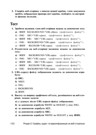 3. Створіть веб-сторінку з описом певної країни, тлом документа
зробіть зображення прапора цієї країни, підберіть та настрой­
те фонову мелодію.
Тест
1. Зробити малюнок тлом веб-сторінки можна за допомогою тегу:
а) <BODY BACKGROUND="URL-aflpeca графічного файлу">;
б) <IMG SRC="URL-адреса графічного файлу">;
в) <BODY IMG SRC="URL-адреса графічного файлу">;
г) <IMG BACKGROUND="URL-адреса графічного файлу">;
д) <BODY BGCOLOR="URL-адреса графічного файлу">.
2. Розмістити на веб-сторінці малюнок можна за допомогою
тегу:
а) <BODY BACKGROUND="URL-адреса графічного файлу">;
б) <IMG SRC="URL-адреса графічного файлу">;
в) <BODY IMG SRC="URL-адреса графічного файлу">;
г) <BODY BGCOLOR="URL-адреса графічного файлу">;
д) <IMG BACKGROUND="URL-адреса графічного файлу">.
3. URL-адресу файлу зображення задають за допомогою атри­
бута:
а) SRC;
б) HREF;
в) IMG;
г) BACKGROUND;
Д) BODY.
4. Висоту та ширину графічного об'єкта, розміщеного на веб-сто­
рінці, можна задати:
а) у дужках після URL-адреси файлу зображення;
б) за допомогою атрибутів WIDTH та HEIGHT у тегу IMG;
в) за допомогою атрибута ALT;
г) за допомогою атрибута SRC;
д) за допомогою атрибутів WIDTH та HEIGHT у тегу BODY.
132 Розділ 3. Графіка, аудіо- та відеоінформація на веб-сторінках
 