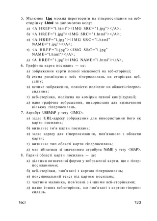 5. Малюнок 1.jpg можна перетворити на гіперпосилання на веб-
сторінку 1.html за допомогою коду:
а) <А HREF="l.html"><IMG SRC="1.jpg"></A>;
б) <А HREF="1.jpg"><IMG SRC="1.html"></A>;
в) <A HREF="l.jpg"><IMG SRC="l.html"
NAME="1.jpg"></A>;
r) <A HREF="l.jpg"><IMG SRC="l.jpg"
NAME="l.html"></A>;
д) <A HREF="1.jpg"><IMG NAME="1.html"></A>,
6. Графічна карта посилань — це:
а) зображення карти певної місцевості на веб-сторінці;
б) схема розміщення всіх гіперпосилань на сторінках веб­
сайту;
в) велике зображення, повністю поділене на області-гіперпо-
силання;
г) веб-сторінка, поділена на комірки певної конфігурації;
д) одне графічне зображення, використане для визначення
кількох гіперпосилань.
7. Атрибут USEMAP у тегу <IMG>:
а) задає URL-адресу зображення для використання його як
карти посилань;
б) визначає ім'я карти посилань;
в) задає адресу для гіперпосилання, пов'язаного з областю
карти;
г) визначає тип області карти гіперпосилань;
д) має збігатися зі значенням атрибута NAME у тегу <МАР>.
8. Гарячі області карти посилань — це:
а) ділянки визначеної форми у зображенні карти, що є гіпер-
посиланнями;
б) веб-сторінки, пов'язані з картою гіперпосилань;
в) пояснювальний текст під картою посилань;
г) частини малюнка, пов'язані з іншими веб-сторінками;
д) назви інших веб-сторінок, що пов'язані з картою гіперпо­
силань.
Тест 133
 
