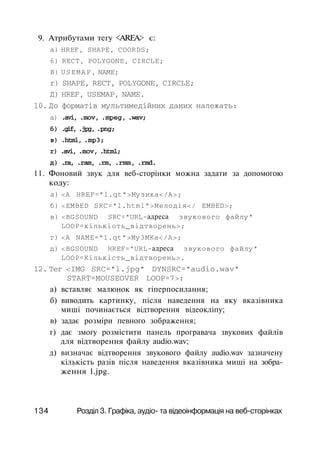 9. Атрибутами тегу <AREA> є:
a) HREF, SHAPE, COORDS;
6) RECT, POLYGONE, CIRCLE;
B) USEMAP, NAME;
r) SHAPE, RECT, POLYGONE, CIRCLE;
Д) HREF, USEMAP, NAME.
10. До форматів мультимедійних даних належать:
а) .avi, .mov, .mpeg, .wav;
б) .gif, .jpg, .png;
в) .html, .mp3;
r) .avi, .mov, .html;
д) .ra, .ram, .rm, .rmm, .rmd.
11. Фоновий звук для веб-сторінки можна задати за допомогою
коду:
а) <А HREF="l.qt">Myзикa</A>;
б) <EMBED SRC="l.html">Meлoдiя</ EMBED>;
в) <BGSOUND SRC="URL-адреса звукового файлу"
LOOP=кiлькiоть_відтворень>;
г) <А NAME="l.qt">My3MKa</A>;
д) <BGSOUND HREF="URL-адреса звукового файлу"
LOOP=Kiлькість_відтворень>.
12. Тег <IMG SRC="l.jpg" DYNSRC="audio.wav"
START=MOUSEOVER LOOP=7>:
а) вставляє малюнок як гіперпосилання;
б) виводить картинку, після наведення на яку вказівника
миші починається відтворення відеокліпу;
в) задає розміри певного зображення;
г) дає змогу розмістити панель програвача звукових файлів
для відтворення файлу audio.wav;
д) визначає відтворення звукового файлу audio.wav зазначену
кількість разів після наведення вказівника миші на зобра­
ження l.jpg.
134 Розділ 3. Графіка, аудіо- та відеоінформація на веб-сторінках
 