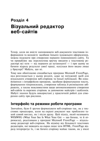 Розділ 4
Візуальний редактор
веб-сайтів
Тепер, коли ви вмієте наповнювати веб-документи текстовою ін­
формацією та володієте засобами їхнього художнього оформлення,
можна подумати про створення першого повноцінного сайту. Та
чи приваблює вас перспектива вручну вводити у текстовому ре­
дакторі всі теги — від першого до останнього! — і при цьому не
бачити відразу результат своєї праці, оскільки його видно лише
у браузері? Мабуть, що ні.
Тому вам обов'язково сподобається програма Microsoft FrontPage,
яка розглядається у цьому розділі, адже це потужний засіб для
візуального створення веб-сторінок та їхньої публікації. Ви озна­
йомитеся з інтерфейсом програми, засобами форматування тексту,
формування гіперпосилань, створення таблиць й розміщення зоб­
ражень, а також можливостями щодо автоматизованого створення
веб-сайтів та окремих сторінок за допомогою майстрів і шаблонів.
Набуті знання будуть використані у практичній роботі для ство­
рення сайту про рослини.
Інтерфейс та режими роботи програми
Звичайно, було б зручно форматувати веб-сторінки так, як у тек­
стових процесорах, коли на екрані документ має приблизно та­
кий самий вигляд, як і після друку. Цей підхід, який називають
WYSIWYG (What Your See Is What Your Get — що бачиш, те й от­
римаєш), реалізовано у програмі Microsoft FrontPage — візуаль­
ному редакторі веб-сторінок. На відміну від більшості текстових
редакторів, які виводять на екран лише теги HTML, FrontPage від­
разу інтерпретує їх, і ви бачите сторінку майже такою, як у вікні
 