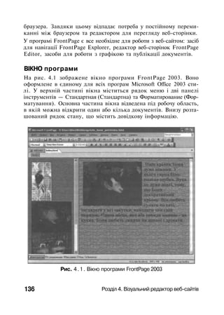 браузера. Завдяки цьому відпадає потреба у постійному переми­
канні між браузером та редактором для перегляду веб-сторінки.
У програмі FrontPage є все необхідне для роботи з веб-сайтом: засіб
для навігації FrontPage Explorer, редактор веб-сторінок FrontPage
Editor, засоби для роботи з графікою та публікації документів.
ВІКНО програми
На рис. 4.1 зображене вікно програми FrontPage 2003. Воно
оформлене в єдиному для всіх програм Microsoft Office 2003 сти­
лі. У верхній частині вікна міститься рядок меню і дві панелі
інструментів — Стандартная (Стандартна) та Форматирование (Фор­
матування). Основна частина вікна відведена під робочу область,
в якій можна відкрити один або кілька документів. Внизу розта­
шований рядок стану, що містить довідкову інформацію.
Рис. 4.1. Вікно програми FrontPage 2003
136 Розділ 4. Візуальний редактор веб-сайтів
 