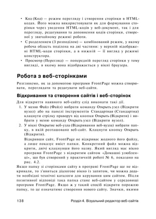 • Код (Код) — режим перегляду і створення сторінки в HTML-
кодах. Його можна використовувати як для формування сто­
рінки через уведення HTML-кодів у веб-документ, так і для
перегляду, редагування та доповнення кодів сторінки, створе­
ної у звичайному режимі роботи.
• С разделением (З розподілом) — комбінований режим, у якому
робоча область поділена на дві частини: у верхній відображе­
ні HTML-коди сторінки, а в нижній — її вигляд у режимі
конструктора.
• Просмотр (Перегляд) — попередній перегляд сторінки у тому
вигляді, в якому вона відображається у вікні браузера.
Робота з веб-сторінками
Розглянемо, як за допомогою програми FrontPage можна створю­
вати, переглядати та редагувати веб-сайти.
Відкривання та створення сайтів і веб-сторінок
Для відкриття наявного веб-сайту слід виконати такі дії.
1. У меню Файл (Файл) вибрати команду Открыть узел (Відкрити
вузол) або на панелі інструментів Стандартная (Стандартна)
клацнути стрілку праворуч від кнопки Открыть (Відкрити) і ви­
брати у меню команду Открыть узел (Відкрити вузол).
2. У вікні Открытие веб-узла (Відкривання веб-вузла) вибрати пап­
ку, в якій розташовано веб-сайт. Клацнути кнопку Открыть
(Відкрити).
Відкривши сайт, FrontPage не відкриває жодного його файлу,
а лише показує вміст папки. Конкретний файл можна від­
крити, двічі клацнувши його назву. Який вигляд має вікно
програми FrontPage з відкритим сайтом «Домашні улюблен­
ці», що був створений у практичній роботі № 6, показано на
рис. 4.2.
Якщо папку зі сторінками сайту в програмі FrontPage ще не від­
кривали, то з'явиться діалогове вікно із запитом, чи можна дода­
ти необхідні технічні каталоги для керування цим сайтом. Після
позитивної відповіді така папка стане веб-сайтом у середовищі
програми FrontPage. Якщо ж у такий спосіб відкрити порожню
папку, то це означатиме створення нового сайту. Значки, якими
138 Розділ 4. Візуальний редактор веб-сайтів
 
