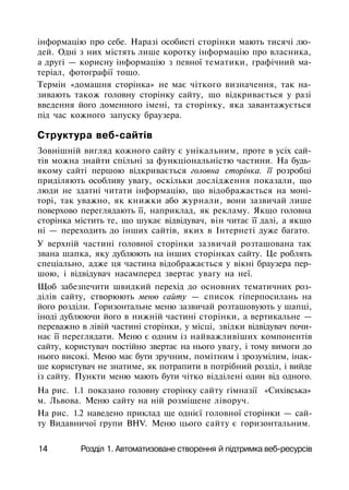 інформацію про себе. Наразі особисті сторінки мають тисячі лю­
дей. Одні з них містять лише коротку інформацію про власника,
а другі — корисну інформацію з певної тематики, графічний ма­
теріал, фотографії тощо.
Термін «домашня сторінка» не має чіткого визначення, так на­
зивають також головну сторінку сайту, що відкривається у разі
введення його доменного імені, та сторінку, яка завантажується
під час кожного запуску браузера.
Структура веб-сайтів
Зовнішній вигляд кожного сайту є унікальним, проте в усіх сай­
тів можна знайти спільні за функціональністю частини. На будь-
якому сайті першою відкривається головна сторінка. її розробці
приділяють особливу увагу, оскільки дослідження показали, що
люди не здатні читати інформацію, що відображається на моні­
торі, так уважно, як книжки або журнали, вони зазвичай лише
поверхово переглядають її, наприклад, як рекламу. Якщо головна
сторінка містить те, що шукає відвідувач, він читає її далі, а якщо
ні — переходить до інших сайтів, яких в Інтернеті дуже багато.
У верхній частині головної сторінки зазвичай розташована так
звана шапка, яку дублюють на інших сторінках сайту. Це роблять
спеціально, адже ця частина відображається у вікні браузера пер­
шою, і відвідувач насамперед звертає увагу на неї.
Щоб забезпечити швидкий перехід до основних тематичних роз­
ділів сайту, створюють меню сайту — список гіперпосилань на
його розділи. Горизонтальне меню зазвичай розташовують у шапці,
іноді дублюючи його в нижній частині сторінки, а вертикальне —
переважно в лівій частині сторінки, у місці, звідки відвідувач почи­
нає її переглядати. Меню є одним із найважливіших компонентів
сайту, користувач постійно звертає на нього увагу, і тому вимоги до
нього високі. Меню має бути зручним, помітним і зрозумілим, інак­
ше користувач не знатиме, як потрапити в потрібний розділ, і вийде
із сайту. Пункти меню мають бути чітко відділені один від одного.
На рис. 1.1 показано головну сторінку сайту гімназії «Сихівська»
м. Львова. Меню сайту на ній розміщене ліворуч.
На рис. 1.2 наведено приклад ще однієї головної сторінки — сай­
ту Видавничої групи BHV. Меню цього сайту є горизонтальним.
14 Розділ 1. Автоматизоване створення й підтримка веб-ресурсів
 