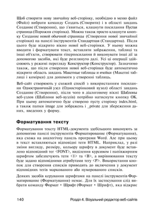 Щоб створити нову звичайну веб-сторінку, необхідно в меню файл
(Файл) вибрати команду Создать (Створити) і в області завдань
Создание (Створення), що з'явиться, клацнути посилання Пустая
страница (Порожня сторінка). Можна також просто клацнути кноп­
ку Создание новой обычной страницы (Створення нової звичайної
сторінки) на панелі інструментів Стандартная (Стандартна). Після
цього буде відкрито вікно нової веб-сторінки. У ньому можна
вводити і форматувати текст, вставляти зображення, таблиці та
інші об'єкти, створювати гіперпосилання й виконувати інші дії за
допомогою засобів, які буде розглянуто далі. Усі ці операції здій­
снюють у режимі перегляду Конструктор (Конструктор). Зазначимо
також, що після створення нової веб-сторінки буде автоматично
відкрито область завдань Макетные таблицы и ячейки (Макетні таб­
лиці і комірки) для допомоги у створенні таблиць.
Веб-сайт створюють у схожий спосіб з використанням посилан­
ня Одностраничньїй узел (Односторінковий вузол) області завдань
Создание (Створення), після чого в діалоговому вікні Шаблоны
веб-узлов (Шаблони веб-вузлів) потрібно натиснути кнопку ОК.
При цьому автоматично буде створено пусту сторінку index.html,
а також папки image для зображень і _private для збереження да­
них, введених у форму.
Форматування тексту
Форматування тексту HTML-документа здебільшого виконують за
допомогою панелі інструментів Форматирование (Форматування),
яка схожа на аналогічну панель програми Word. Але при цьому
в текст вставляються відповідні теги HTML. Наприклад, у разі
зміни вигляду, розміру, кольору шрифту в документ буде встав­
лено відповідний тег <FONT>, виділення курсивом і напівжирним
шрифтом забезпечують теги <І> та <В>, а вирівнювання тексту
буде задано відповідними атрибутами тегу <Р>. Використання кно­
пок для створення списків приводить до включення у документ
відповідних тегів маркованого або нумерованого списків.
Деяких засобів керування шрифтами на панелі інструментів Фор­
матирование (Форматування) немає. Для їх застосування слід ви­
брати команду Формат • Шрифт (Формат • Шрифт), яка відкриє
140 Розділ 4. Візуальний редактор веб-сайтів
 