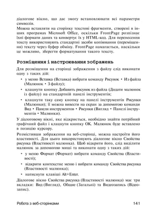 діалогове вікно, що дає змогу встановлювати всі параметри
символів.
Можна вставляти на сторінку текстові фрагменти, створені в ін­
ших програмах Microsoft Office, оскільки FrontPage розпізнає
їхні формати даних та конвертує їх у HTML-код. Для перенесення
тексту використовують стандартні засоби копіювання (переміщен­
ня) тексту через буфер обміну. FrontPage намагається, наскільки
це можливо, зберегти форматування такого тексту.
Розміщення і настроювання зображень
Для розміщення на сторінці зображення з файлу слід виконати
одну з таких дій:
• у меню Вставка (Вставка) вибрати команду Рисунок • Из файла
(Малюнок • З файлу);
• клацнути кнопку Добавить рисунок из файла (Додати малюнок
із файлу) на стандартній панелі інструментів;
• клацнути таку саму кнопку на панелі інструментів Рисунки
(Малюнки); її можна вивести на екран за допомогою команди
Вид • Панели инструментов • Рисунки (Вигляд • Панелі інстру­
ментів • Малюнки).
У діалоговому вікні, яке відкриється, необхідно знайти потрібний
графічний файл і клацнути кнопку ОК. Малюнок буде вставлено
в позицію курсору.
Розмістивши зображення на веб-сторінці, можна настроїти його
властивості. Для цього використовують діалогове вікно Свойства
рисунка (Властивості малюнка). Щоб відкрити його, слід виділити
малюнок за допомогою миші та виконати одну з таких дій:
• у меню Формат (Формат) вибрати команду Свойства (Власти­
вості);
• відкрити контекстне меню і вибрати команду Свойства рисунка
(Властивості малюнка);
• натиснути клавіші Alt+Enter.
Діалогове вікно Свойства рисунка (Властивості малюнка) має три
вкладки: Вид (Вигляд), Общие (Загальні) та Видеозапись (Відео-
запис).
Робота з веб-сторінками 141
 
