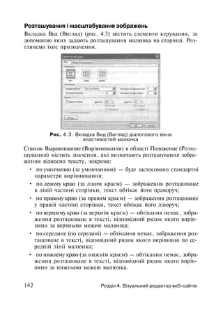 Розташування і масштабування зображень
Вкладка Вид (Вигляд) (рис. 4.3) містить елементи керування, за
допомогою яких задають розташування малюнка на сторінці. Роз­
глянемо їхнє призначення.
Рис. 4.3. Вкладка Вид (Вигляд) діалогового вікна
властивостей малюнка
Список Выравнивание (Вирівнювання) в області Положение (Розта­
шування) містить значення, які визначають розташування зобра­
ження відносно тексту, зокрема:
• по умолчанию (за умовчанням) — буде застосовано стандартні
параметри вирівнювання;
• по левому краю (за лівим краєм) — зображення розташоване
в лівій частині сторінки, текст обтікає його праворуч;
• по правому краю (за правим краєм) — зображення розташоване
у правій частині сторінки, текст обтікає його ліворуч;
• по верхнему краю (за верхнім краєм) — обтікання немає, зобра­
ження розташоване в тексті, відповідний рядок якого вирів­
няно за верхньою межею малюнка;
• по середине (по середині) — обтікання немає, зображення роз­
ташоване в тексті, відповідний рядок якого вирівняно по се­
редній лінії малюнка;
• по нижнему краю (за нижнім краєм) — обтікання немає, зобра­
ження розташоване в тексті, відповідний рядок якого вирів­
няно за нижньою межею малюнка.
142 Розділ 4. Візуальний редактор веб-сайтів
 
