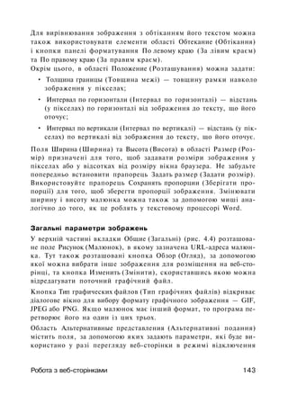 Для вирівнювання зображення з обтіканням його текстом можна
також використовувати елементи області Обтекание (Обтікання)
і кнопки панелі форматування По левому краю (За лівим краєм)
та По правому краю (За правим краєм).
Окрім цього, в області Положение (Розташування) можна задати:
• Толщина границы (Товщина межі) — товщину рамки навколо
зображення у пікселах;
• Интервал по горизонтали (Інтервал по горизонталі) — відстань
(у пікселах) по горизонталі від зображення до тексту, що його
оточує;
• Интервал по вертикали (Інтервал по вертикалі) — відстань (у пік­
селах) по вертикалі від зображення до тексту, що його оточує.
Поля Ширина (Ширина) та Высота (Висота) в області Размер (Роз­
мір) призначені для того, щоб задавати розміри зображення у
пікселах або у відсотках від розміру вікна браузера. Не забудьте
попередньо встановити прапорець Задать размер (Задати розмір).
Використовуйте прапорець Сохранять пропорции (Зберігати про­
порції) для того, щоб зберегти пропорції зображення. Змінювати
ширину і висоту малюнка можна також за допомогою миші ана­
логічно до того, як це роблять у текстовому процесорі Word.
Загальні параметри зображень
У верхній частині вкладки Общие (Загальні) (рис. 4.4) розташова­
не поле Рисунок (Малюнок), в якому зазначена URL-адреса малюн­
ка. Тут також розташовані кнопка Обзор (Огляд), за допомогою
якої можна вибрати інше зображення для розміщення на веб-сто-
рінці, та кнопка Изменить (Змінити), скориставшись якою можна
відредагувати поточний графічний файл.
Кнопка Тип графических файлов (Тип графічних файлів) відкриває
діалогове вікно для вибору формату графічного зображення — GIF,
JPEG або PNG. Якщо малюнок має інший формат, то програма пе­
ретворює його на один із цих трьох.
Область Альтернативные представления (Альтернативні подання)
містить поля, за допомогою яких задають параметри, які буде ви­
користано у разі перегляду веб-сторінки в режимі відключення
Робота з веб-сторінками 143
 