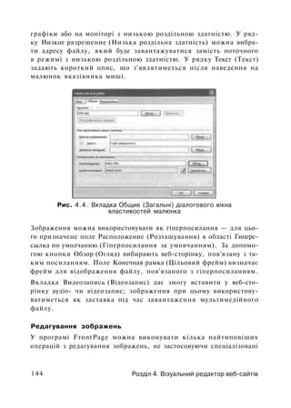 графіки або на моніторі з низькою роздільною здатністю. У ряд­
ку Низкое разрешение (Низька роздільна здатність) можна вибра­
ти адресу файлу, який буде завантажуватися замість поточного
в режимі з низькою роздільною здатністю. У рядку Текст (Текст)
задають короткий опис, що з'являтиметься після наведення на
малюнок вказівника миші.
Рис. 4.4. Вкладка Общие (Загальні) діалогового вікна
властивостей малюнка
Зображення можна використовувати як гіперпосилання — для цьо­
го призначене поле Расположение (Розташування) в області Гиперс­
сылка по умолчанию (Гіперпосилання за умовчанням). За допомо­
гою кнопки Обзор (Огляд) вибирають веб-сторінку, пов'язану з та­
ким посиланням. Поле Конечная рамка (Цільовий фрейм) визначає
фрейм для відображення файлу, пов'язаного з гіперпосиланням.
Вкладка Видеозапись (Відеозапис) дає змогу вставити у веб-сто­
рінку аудіо- чи відеозапис; зображення при цьому використову­
ватиметься як заставка під час завантаження мультимедійного
файлу.
Редагування зображень
У програмі FrontPage можна виконувати кілька найтиповіших
операцій з редагування зображень, не застосовуючи спеціалізовані
144 Розділ 4. Візуальний редактор веб-сайтів
 