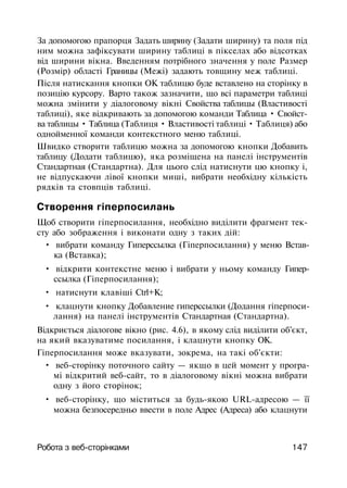 За допомогою прапорця Задать ширину (Задати ширину) та поля під
ним можна зафіксувати ширину таблиці в пікселах або відсотках
від ширини вікна. Введенням потрібного значення у поле Размер
(Розмір) області Границы (Межі) задають товщину меж таблиці.
Після натискання кнопки ОК таблицю буде вставлено на сторінку в
позицію курсору. Варто також зазначити, що всі параметри таблиці
можна змінити у діалоговому вікні Свойства таблицы (Властивості
таблиці), яке відкривають за допомогою команди Таблица • Свойст­
ва таблицы • Таблица (Таблиця • Властивості таблиці • Таблиця) або
однойменної команди контекстного меню таблиці.
Швидко створити таблицю можна за допомогою кнопки Добавить
таблицу (Додати таблицю), яка розміщена на панелі інструментів
Стандартная (Стандартна). Для цього слід натиснути цю кнопку і,
не відпускаючи лівої кнопки миші, вибрати необхідну кількість
рядків та стовпців таблиці.
Створення гіперпосилань
Щоб створити гіперпосилання, необхідно виділити фрагмент тек­
сту або зображення і виконати одну з таких дій:
• вибрати команду Гиперссылка (Гіперпосилання) у меню Встав­
ка (Вставка);
• відкрити контекстне меню і вибрати у ньому команду Гипер­
ссылка (Гіперпосилання);
• натиснути клавіші Ctrl+K;
• клацнути кнопку Добавление гиперссылки (Додання гіперпоси­
лання) на панелі інструментів Стандартная (Стандартна).
Відкриється діалогове вікно (рис. 4.6), в якому слід виділити об'єкт,
на який вказуватиме посилання, і клацнути кнопку ОК.
Гіперпосилання може вказувати, зокрема, на такі об'єкти:
• веб-сторінку поточного сайту — якщо в цей момент у програ­
мі відкритий веб-сайт, то в діалоговому вікні можна вибрати
одну з його сторінок;
• веб-сторінку, що міститься за будь-якою URL-адресою — її
можна безпосередньо ввести в поле Адрес (Адреса) або клацнути
Робота з веб-сторінками 147
 