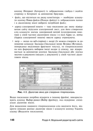 кнопку Интернет (Інтернет) із зображенням глобуса і знайти
сторінку в Інтернаті за допомогою браузера;
• файл, що міститься на диску комп'ютера — необхідно клацну­
ти кнопку Поиск файла (Пошук файлу) із зображенням папки
і в діалоговому вікні вибрати потрібний файл;
• адресу електронної пошти — таке посилання дає змогу відвіду­
вачам сайту відіслати електронний лист; для його створення
слід клацнути значок электронной почтой (електронною пош­
тою) у лівій частині діалогового вікна і в полі Адрес эл. почты
(Адреса електронної пошти) ввести адресу отримувача.
• якір — якщо на веб-сторінці є якорі (їх можна створити за до­
помогою команди Закладка (Закладка) меню Вставка (Вставка),
попередньо виділивши фрагмент тексту), то гіперпосилання
на них формують вибором імені якоря зі списку, що відкри­
вається за допомогою кнопки Закладка (Закладка) або значка
местом в документе (місцем у документі) у лівій частині діало­
гового вікна.
Рис. 4.6. Діалогове вікно для створення гіперпосилань
Якщо посилання потрібно відкрити в іншому фреймі, використо­
вують кнопку Выбор рамки (Вибір фрейму), яка відкриває спеці­
альне діалогове вікно.
Для видалення наявного гіперпосилання слід виділити його, від­
крити описане раніше діалогове вікно і клацнути кнопку Удалить
ссылку (Видалити посилання).
148 Розділ 4. Візуальний редактор ве5-сайтів
 