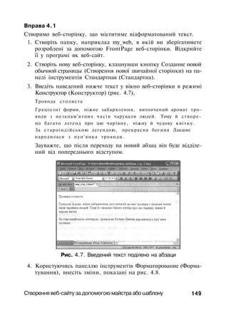 Вправа 4.1
Створимо веб-сторінку, що міститиме відформатований текст.
1. Створіть папку, наприклад my_web, в якій ви зберігатимете
розроблені за допомогою FrontPage веб-сторінки. Відкрийте
її у програмі як веб-сайт.
2. Створіть нову веб-сторінку, клацнувши кнопку Создание новой
обычной страницы (Створення нової звичайної сторінки) на па­
нелі інструментів Стандартная (Стандартна).
3. Введіть наведений нижче текст у вікно веб-сторінки в режимі
Конструктор (Конструктор) (рис. 4.7),
Троянда столиста
Граціозні форми, ніжне забарвлення, витончений аромат тро­
янди з незапам'ятних ч а с і в чарували людей. Тому й створе­
но багато легенд про цю чарівну, ніжну й чудову квітку.
За староіндійською легендою, прекрасна богиня Лакшмі
народилася з пуп'янка троянди.
Зауважте, що після переходу на новий абзац він буде відділе­
ний від попереднього відступом.
Рис. 4.7. Введений текст поділено на абзаци
4. Користуючись панеллю інструментів Форматирование (Форма­
тування), внесіть зміни, показані на рис. 4.8.
Створення веб-сайту за допомогою майстра або шаблону 149
 