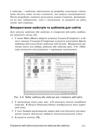 I майстри, і шаблони орієнтовані на розробку невеликих сайтів,
вони містять лише кілька елементів, що можуть настроюватися.
Потім розробник повинен редагувати наявні сторінки, розмішіую-
чи на них зображення, текст і посилання, та додавати до сайту
готові веб-сторінки.
Використання майстрів та шаблонів для сайтів
Для запуску шаблону або майстра зі створення веб-сайту необхід­
но виконати низку дій.
1. У меню Файл (Файл) вибрати команду Создать (Створити) і в об­
ласті завдань Создание (Створення) клацнути посилання Другие
шаблоны веб-узлов (Інші шаблони веб-вузлів). Відкриється діа­
логове вікно для вибору шаблону або майстра (рис. 4.9). (Май­
стри позначені піктограмами з чарівними паличками).
Рис. 4.9. Вибір шаблону або майстра для створення веб-сайту
2. У діалоговому вікні (див. рис. 4.9) виділити значок потрібного
майстра. В області Описание (Опис) відобразиться його корот­
кий опис.
3. У полі Укажите расположение нового веб-узла (Зазначте розташу­
вання нового веб-вузла) вибрати місцезнаходження сайту.
4. Клацнути кнопку ОК.
Створення веб-сайту за допомогою майстра або шаблону 151
 