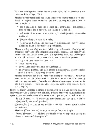 Розглянемо призначення деяких майстрів, що надаються про­
грамою FrontPage 2003.
Мастер корпоративного веб-узла (Майстер корпоративного веб-
вузла) створює сайт компанії. До його складу можуть входити
такі сторінки:
• сторінка для перегляду новин про компанію, інформація
про товари або послуги, що надає компанія;
• таблиця зі змістом, яка полегшує відвідувачам навігацію
сайтом;
• форма відгуків для клієнтів;
• пошукова форма, що дає змогу відвідувачам сайту знахо­
дити на ньому потрібну інформацію.
Мастер веб-узла обсуждений (Майстер веб-вузла обговорень)
створює сайт для проведення дискусій, форум, де відвідувач
може висловлювати свою думку з приводу тем, що обговорю­
ються. До складу сайту можуть входити такі сторінки:
• сторінки для ведення дискусії;
• зміст веб-сайту;
• форма для надсилання повідомлень;
• пошукова форма, що дає змогу відвідувачам сайту знахо­
дити на ньому потрібну інформацію.
Мастер импорта веб-узла (Майстер імпорту веб-вузла) імпортує
дані з сайтів, розроблених за допомогою інших програм, у
сайт, створюваний у FrontPage. Можна імпортувати весь сайт
або його окремі сторінки. Для імпорту сайту слід задати його
URL-адресу.
Шсля запуску майстра потрібно відповісти на кілька запитань, що
відображаються у діалогових вікнах. Робота майстра поділяється на
кроки, для переміщення між якими використовують такі кнопки:
• Назад (Назад) — повертає до попереднього кроку для зміни
інформації, введеної раніше;
• Далее (Далі) — дає змогу перейти до наступного кроку робо­
ти майстра;
• Отмена (Скасування) — припиняє роботу майстра;
• Готово (Готово) — ініціює останній етап створення сайту на
підставі введеної інформації.
152 Розділ 4. Візуальний редактор веб-сайтів
 