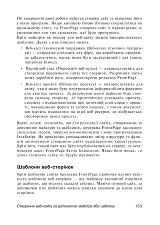 По завершенні своєї роботи майстер створює сайт та відкриває його
у вікні програми. Якщо кнопкою Готово (Готово) скористатися на
проміжному етапі, то FrontPage створить сайт із параметрами за
умовчанням для тих складових, які було пропущено.
Крім майстрів як основу для веб-сайту можна використовувати
шаблони. Деякі з них описані нижче.
• Веб-узел технической поддержки (Веб-вузол технічної підтрим­
ки) — найкраще підходить для фірм, що виробляють програм­
не забезпечення, однак може бути застосований і для інших
напрямів бізнесу.
• Пустой веб-узел (Порожній веб-вузол) — використовують для
створення порожнього сайту без сторінок. Розробник потім
може доробити його, використовуючи редактор FrontPage.
• Веб-узел проекта (Веб-вузол проекту) — використовують для
сайту, який може бути центральним інформаційним форумом
для якогось проекту. За допомогою цього шаблону буде ство­
рено головну сторінку, де представлено учасників проекту,
сторінку з повідомленнями про поточний стан справ у проек­
ті, повноцінний форум та засоби пошуку, а також документ,
що містить посилання на інші веб-ресурси, де відбувається
обговорення цього проекту.
Варто, однак, зазначити, що для реалізації сайтів, створюваних за
допомогою майстрів та шаблонів, програма FrontPage застосовує
спеціальні засоби, зокрема веб-компоненти і мову програмування
JavaScript. Це практично унеможливлює зміну структури та функ­
цій автоматично створеного сайту недосвідченим користувачем.
Крім того, такий сайт має бути опублікований на сервері, де вста­
новлено пакет FrontPage Server Extensions. Якщо його немає, то
деякі елементи сайту не будуть працювати.
Шаблони веб-сторінок
Крім шаблонів сайтів програма FrontPage пропонує велику кіль­
кість шаблонів веб-сторінок — від шаблону звичайної сторінки
до шаблону, що містить складні таблиці. Маючи готовий сайт, за
допомогою цих шаблонів можна швидко додавати до нього нові
сторінки.
Створення веб-сайту за допомогою майстра або шаблону 153
 