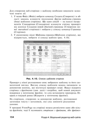 Для створення веб-сторінки з шаблону необхідно виконати зазна­
чені нижче дії.
1. У меню Файл (Файл) вибрати команду Создать (Створити) і в об­
ласті завдань клацнути посилання Другие шаблоны страниц
(Інші шаблони сторінок). Ще один спосіб — на панелі інстру­
ментів Стандартная (Стандартна) клацнути стрілку праворуч
від кнопки Создание новой обычной страницы (Створення но­
вої звичайної сторінки) і вибрати у списку команду Страница
(Сторінка).
2. У діалоговому вікні Шаблоны страниц (Шаблони сторінок), що
відкриється, вибрати зі списку шаблон (рис. 4.10).
Рис. 4.10. Список шаблонів сторінок
Праворуч у вікні розташовано опис вибраного шаблону та його схе­
матичний вигляд. Вигляд списку шаблонів можна змінювати за
допомогою кнопок, що містяться праворуч вгорі. Якщ;о відкрита
сторінка з фреймами (див. далі) і потрібно, щоб новий документ
відкрився у поточному фреймі, то слід встановити прапорець От­
крыть в текущей рамке (Відкрити у поточному фреймі).
На сторінках, створених за допомогою шаблону, розташовані
заготовки тексту і заголовків, які слід замінити реальними
даними.
У програмі FrontPage на сторінці можна розмістити один або кіль­
ка фреймів; тоді її називають сторінкою з фреймами, або фреймсе-
154 Розділ 4. Візуальний редактор веб-сайтів
 