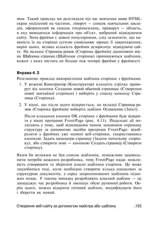 том. Такий приклад ми розглядали під час вивчення мови HTML:
екран поділений на частини, ліворуч — список навчальних закла­
дів, оформлений як список гіперпосилань, праворуч — область,
в яку виводиться інформація про об'єкт, вибраний відвідувачем
сайту. Хоча фрейми є доволі популярними, слід зазначити, що на­
явність їх на сторінці суттєво сповільнює процес її завантаження;
окрім цього, велика кількість фреймів дезорієнтує відвідувача сай­
ту. На вкладці Страница рамок (Сторінка фреймів) діалогового вік­
на Шаблоны страниц (Шаблони сторінок) пропонуються шаблони,
кожен з яких містить не більше ніж чотири фрейми у фреймсеті.
Вправа 4.2
Розглянемо приклад використання шаблона сторінки з фреймами.
1. У режимі Конструктор (Конструктор) клацніть стрілку право­
руч від кнопки Создание новой обычной страницы (Створення
нової звичайної сторінки) і виберіть у списку команду Стра­
ница (Сторінка).
2. У вікні, що після цього відкриється, на вкладці Страница ра­
мок (Сторінка фреймів) виберіть шаблон Оглавление (Зміст).
Після клацання кнопки ОК сторінка з фреймами буде відкри­
та у вікні програми FrontPage (рис. 4.11). Подальші дії по­
лягають у тому, щоб відповідним чином заповнити отриману
структуру за допомогою засобів програми FrontPage: відоб­
разити у фреймах уже наявні веб-сторінки, скориставшись
кнопкою Задать начальную страницу (Задати початкову сторін­
ку), або створити нові — кнопкою Создать страницу (Створити
сторінку).
Яким би великим не був список шаблонів, неможливо задоволь­
нити потреби кожного розробника, тому FrontPage надає можли­
вість створювати та зберігати власні шаблони сторінок. Це може
знадобитися тоді, коли необхідно створити кілька однакових за
структурою документів, а серед запропонованих шаблонів підхо­
жих немає. У такому випадку розробляють власний шаблон — це
заощаджує час розробника й зменшує обсяг рутинної роботи. Ок­
рім цього, можна відкрити готовий шаблон, модифікувати його
і зберегти як новий.
Створення веб-сайту за допомогою майстра або шаблону ,155
 
