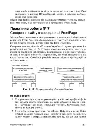 нити своїм шаблоном якийсь із наявних: для цього потрібно
використати кнопку Обзор (Огляд), знайти і вибрати шаблон,
який слід замінити.
Після зберігання шаблона він відображатиметься у списку шабло­
нів і майстрів, які постачаються з програмою FrontPage.
Практична робота № 7
Створення сайту в середовищі FrontPage
Мета роботи: навчитися використовувати можливості візуального
редактора FrontPage для форматування тексту веб-сторінок, ство­
рення гіперпосилань, вставлення графіки і таблиць.
Створимо невеликий сайт «Рослини України» із трьома рівнями іє­
рархії сторінок (рис. 4.12). Головна сторінка має складатися з тек­
стової та графічної інформації, розташованої у комірках таблиці.
В одну з комірок помістіть зображення, що буде використане як
карта посилань. Сторінки розділів мають містити фотографії та
текстові описи.
Рис. 4.12. Структура сайту «Рослини України»
Порядок роботи
1. Створіть папку roslyny та розташуйте у ній такі графічні фай­
ли: karta.jpg (карта посилань, на якій зображені дерева і кві­
ти), kalyna.jpg (калина), topolya.jpg (тополя), barvinok.jpg (бар­
вінок) та lyon.jpg (льон).
2. Відкрийте вікно програми FrontPage. Виберіть у меню Файл
(Файл) команду Открыть узел (Відкрити веб-сайт) та виберіть
папку roslyny. Програма повідомить про те, що до цієї папки
Практична робота № 7 157
 
