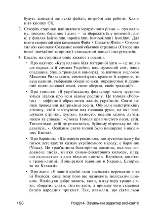 будуть записані ще деякі файли, потрібні для роботи. Клац­
ніть кнопку ОК.
3. Створіть сторінки найнижчого ієрархічного рівня — про кали­
ну, тополю, барвінок і льон — та збережіть їх у поточній пап­
ці у файлах kalyna.htm, topolya.htm, barvinok.htm і lyon.htm. Для
цього скористайтеся командою Файл • Создать (Файл • Створи­
ти) або кнопкою Создание новой обычной страницы (Створення
нової звичайної сторінки) стандартної панелі інструментів.
4. Введіть на сторінки опис кожної з рослин.
• Про калину: «Кущ калини біля материної хати — це не ли­
ше окраса, а й символ України, наш духовний світ, наша
спадщина. Якщо троянди й виноград, за влучним висловом
Максима Рильського, символізують красиве й корисне, то
кущ калини, увібравши обидві ознаки, опредметнює й духов­
ний потяг до своєї землі, свого оберега, своїх традицій».
• Про тополю: «В українському фольклорі часто зустріча­
ються згадки про всім відому рослину. Це тополя (Popu-
lus) — міфічний образ-тотем давніх українців. Свято то­
полі проводили наприкінці весни. Обирали найстрункішу
дівчину, якій зав'язували над головою руки, на які наві­
шували стрічки, хустки, намисто, водили селом, лугом,
полем та співали: «Стояла Тополя край чистого поля, стій,
Тополенько, стій не розвивайся, буйному вітроньку не під­
давайся...». Особливо свято тополі було поширене в околи­
цях Києва».
• Про барвінок: «Ще однією рослиною, що зустрічається у ба­
гатьох легендах та казках українського народу, є барвінок
(Vinca). Це трав'яниста багаторічна рослина, яка має ви­
довжене листя, квітки синьо-фіолетового кольору, плід,
що складається з двох вільних листків. Барвінок зацвітає
в травні-липні. Поширений барвінок в Україні, Білорусі
та на Кавказі».
• Про льон: «У нашій країні льон висівають переважно в зо­
ні Полісся, саме тому його ще називають поліським шов­
ком. Поліщуки добре знають, коли, в яку пору краще сія­
ти, збирати, слати, тіпати льон, з приводу чого склалося
багато народних прикмет. Так, вважали, що сіяти льон
158 Розділ 4. Візуальний редактор веб-сайтів
 