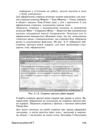 найкраще у п'ятницю чи суботу, несучи насіння в поле
у білій скатертині».
Для оформлення сторінок різними темами виконайте для кож­
ної сторінки команду Формат • Тема (Формат • Тема), виберіть
в області завдань Тема (Тема) одну з тем і призначте її для
оформлення сторінки, клацнувши значок теми.
Збережіть сторінки з відповідними назвами за допомогою
команди Файл • Сохранить (Файл • Зберегти) або однойменної
кнопки стандартної панелі інструментів. Оскільки для їх
оформлення використані вбудовані теми, під час записування
з'явиться вікно з повідомленням, що сторінка буде збережена
разом із додатковими файлами. На рис. 4.13 зображено веб-
сторінку третього рівня ієрархії, для якої застосовано стан­
дартну тему оформлення.
Рис. 4.13. Сторінки третього рівня ієрархії
Створіть сторінки другого рівня ієрархії про дерева та квіти. Ви­
користайте зображення як посилання на сторінки третього рів­
ня ієрархії. Збережіть сторінки у файлах з іменами dereva.htm
Takvity.htm.
Для цього спочатку на новій сторінці про дерева сформуйте
заголовок, а потім виділіть його текст, введений в окремо­
му абзаці, і застосуйте до нього стиль Заголовок З (Заголовок
Практична робота № 7 159
 