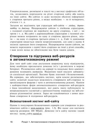 Гіперпосилання, розміщені в тексті чи у вигляді графічних об'єк­
тів, дозволяють переходити на різні сторінки сайту або навіть
на інші сайти. На сайтах із дуже великим обсягом інформації
є сторінки третього рівня, а якщо необхідно — то й четвертого,
п'ятого і т. д.
Загалом же виділяють три структури веб-сайтів — лінійну, дерево­
подібну та довільну. Подорожуючи сайтом із лінійною структурою,
з головної сторінки ви перейдете на другу сторінку, з неї — на
третю і т. д. На сайті з деревоподібною структурою з головної сто­
рінки можна потрапити на одну зі сторінок другого рівня, звід­
ти — на одну зі сторінок третього рівня і т. д. Сайт із довільною
структурою видається зовсім неорганізованим, але саме у цьому й
полягає принцип його створення. Подорожуючи таким сайтом, ви
можете переходити з однієї його сторінки на інші у різні способи,
і ваш шлях назад не обов'язково має бути таким самим.
Створення та підтримка веб-ресурсів
в автоматизованому режимі
Для того щоб сайт став доступним широкому колу відвідувачів,
йому необхідно призначити доменне ім'я і розмістити в мережі
Інтернат. Розміщення сайту на сервері та подальше його адмініст­
рування називають хостингом. Наданням такої послуги займають­
ся спеціальні організації. Хостинг буває платний і безкоштовний.
На серверах, що забезпечують хостинг, крім власне розміщення
сайту зазвичай надається можливість створювати веб-сторінки та
організовувати форуми і чати в автоматизованому режимі. Однією
з найпростіших форм автоматизованого створення веб-ресурсів
є блоги (онлайнові щоденники), які дають змогу публікувати та
впорядковувати (зазвичай у хронологічному порядку) на веб-сто-
рінках різноманітні записи. Зараз ви ознайомитеся з цими засо­
бами створення й підтримки веб-ресурсів.
Безкоштовний хостинг веб-сайту
Одним із популярних безкоштовних серверів для створення та роз­
міщення сайтів є www.narod.ru (рис. 1.3). Він надає для хостинга
простір розміром 100 Мбайт. Доменне ім'я сайту матиме такий
вигляд: назва_сайту.narod.ru.
16 Розділ 1. Автоматизоване створення й підтримка веб-ресурсів
 
