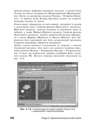 третього рівня), вибравши відповідне значення зі списку Стиль
(Стиль) на панелі інструментів Форматирование (Форматуван­
ня). Потім за допомогою команди Рисунок • Из файла (Малю­
нок • Із файлу) меню Вставка (Вставка) вставте на сторінку
малюнки калини та тополі.
Розмістивши зображення на веб-сторінці, настройте їх розмір
у діалоговому вікні Свойства рисунка (Властивості малюнка).
Щоб його відкрити, виділіть малюнок за допомогою миші та
виберіть у меню Формат (Формат) команду Свойства рисунка
(Властивості малюнка). Задайте прийнятний розмір зображен­
ня у полях Ширина (Ширина) та Высота (Висота). Для збе­
реження його пропорцій має бути встановлений прапорець
Сохранять пропорции (Зберігати пропорції).
Зробіть кожен малюнок посиланням на сторінку з описом
відповідної рослини. Для цього для кожного малюнка вико­
найте команду Вставка • Гиперссылка (Вставка • Гіперпосилан-
ня). У вікні, що відкриється, виберіть потрібний файл і клац­
ніть кнопку ОК. Вигляд сторінки dereva.htm показаний на
рис. 4.14.
Рис. 4.14. Сторінка другого рівня ієрархії dereva.htm
з малюнками-гіперпосиланнями
160 Розділ 4. Візуальний редактор веб-сайтів
 