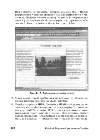 Якщо панель не відкрита, виберіть команду Вид • Панели
инструментов • Рисунки (Вигляд • Панелі інструментів • Ма­
люнки). Виділіть верхню частину малюнка із зображенням
дерев і у діалоговому вікні, що відкриється, призначте зв'я­
зок цієї області з файлом dereva.htm (рис. 4.16).
Рис. 4.15. Таблиця на головній сторінці
15. У той самий спосіб зробіть нижню прямокутну область ма­
люнка гіперпосиланням на файл kvlty.htm.
16. Перейдіть у режим HTML. Знайдіть у HTML-коді рядки, де ви­
значена карта гіперпосилань, та відредагуйте їх, дописав­
ши у тег <AREA> атрибут TITLE, значенням якого є пояс­
нювальний текст, взятий у лапки. Для верхньої області
введіть пояснення «Ознайомтеся з дерев'янистими рослина­
ми», для нижньої — «Ознайомтеся з трав'янистими росли-
162 Розділ 4. Візуальниі^ редактор веб-сайтів
 