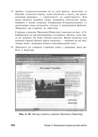 17. Зробіть гіперпосиланнями на ці самі файли, dereva.htm та
kvity.htm, елементи списку, який міститься у тексті, що розта­
шований праворуч, — «трав'янисті» та «дерев'янисті». Для
цього виділіть потрібне слово, відкрийте контекстне меню,
виберіть у ньому команду Гиперссылка (Гіперпосилання) і у
діалоговому вікні встановіть зв'язок із відповідним файлом.
Збережіть цю сторінку як index.htm.
Сторінка в режимі Просмотр (Перегляд) показана на рис. 4.18.
Інформація на ній розташована в комірках таблиці, хоча цьо­
го не помітно, бо межі таблиці відсутні. Видно підказку для
нижньої гарячої області карти посилань — навівши на неї вка­
зівник миші, відвідувач бачить пояснювальний текст.
18. Збережіть усі створені сторінки сайту і перевірте його ро­
боту в браузері.
Рис. 4.18. Вигляд сторінки у режимі Просмотр (Перегляд)
164 Розділ 4. Візуальний редактор веб-сайтів
 