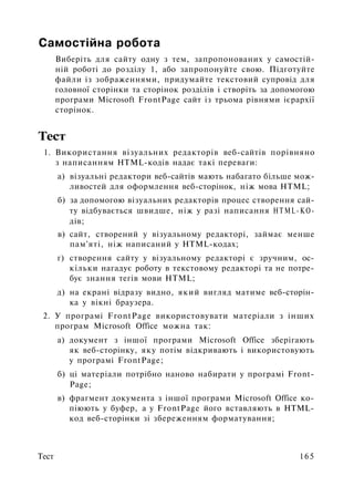 Самостійна робота
Виберіть для сайту одну з тем, запропонованих у самостій­
ній роботі до розділу 1, або запропонуйте свою. Підготуйте
файли із зображеннями, придумайте текстовий супровід для
головної сторінки та сторінок розділів і створіть за допомогою
програми Microsoft FrontPage сайт із трьома рівнями ієрархії
сторінок.
Тест
1. Використання візуальних редакторів веб-сайтів порівняно
з написанням HTML-кодів надає такі переваги:
а) візуальні редактори веб-сайтів мають набагато більше мож­
ливостей для оформлення веб-сторінок, ніж мова HTML;
б) за допомогою візуальних редакторів процес створення сай­
ту відбувається швидше, ніж у разі написання HTML-КО-
дів;
в) сайт, створений у візуальному редакторі, займає менше
пам'яті, ніж написаний у HTML-кодах;
г) створення сайту у візуальному редакторі є зручним, ос­
кільки нагадує роботу в текстовому редакторі та не потре­
бує знання тегів мови HTML;
д) на екрані відразу видно, який вигляд матиме веб-сторін-
ка у вікні браузера.
2. У програмі FrontPage використовувати матеріали з інших
програм Microsoft Office можна так:
а) документ з іншої програми Microsoft Office зберігають
як веб-сторінку, яку потім відкривають і використовують
у програмі FrontPage;
б) ці матеріали потрібно наново набирати у програмі Front­
Page;
в) фрагмент документа з іншої програми Microsoft Office ко­
піюють у буфер, а у FrontPage його вставляють в HTML-
код веб-сторінки зі збереженням форматування;
Тест 165
 